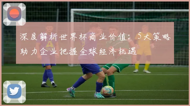 深度解析世界杯商业价值：5大策略助力企业把握全球经济机遇