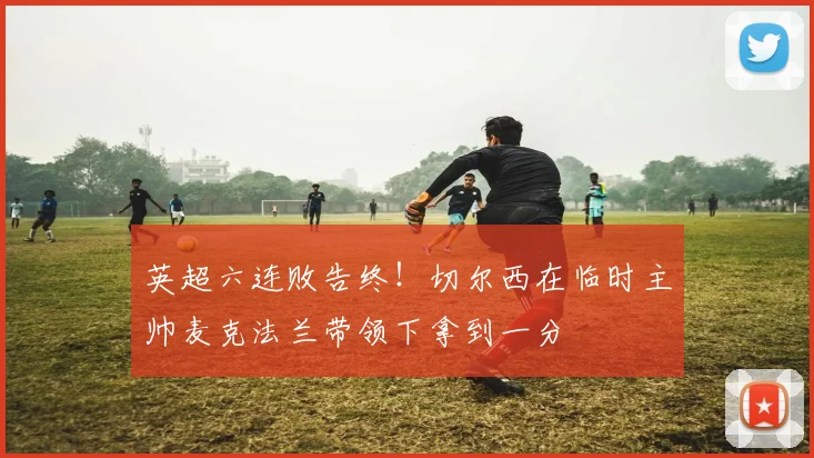 英超六连败告终！切尔西在临时主帅麦克法兰带领下拿到一分